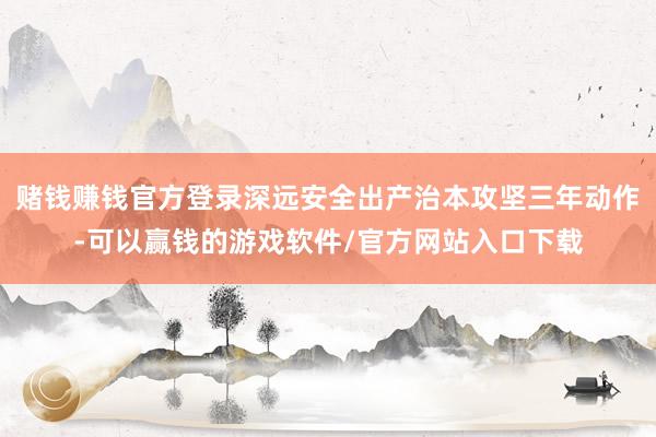 赌钱赚钱官方登录深远安全出产治本攻坚三年动作-可以赢钱的游戏软件/官方网站入口下载