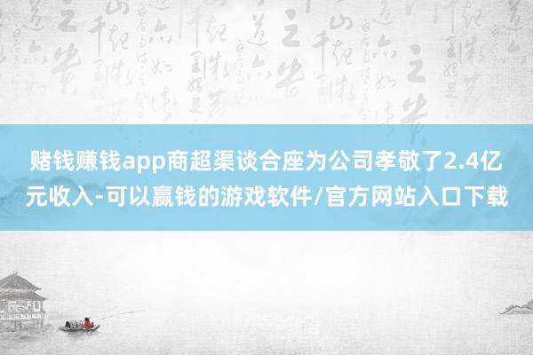 赌钱赚钱app商超渠谈合座为公司孝敬了2.4亿元收入-可以赢钱的游戏软件/官方网站入口下载
