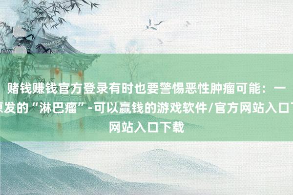赌钱赚钱官方登录有时也要警惕恶性肿瘤可能：一是原发的“淋巴瘤”-可以赢钱的游戏软件/官方网站入口下载