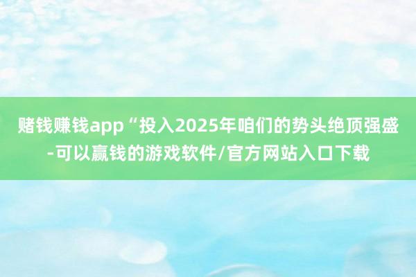赌钱赚钱app“投入2025年咱们的势头绝顶强盛-可以赢钱的游戏软件/官方网站入口下载