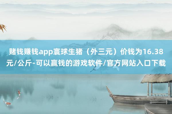 赌钱赚钱app寰球生猪（外三元）价钱为16.38元/公斤-可以赢钱的游戏软件/官方网站入口下载