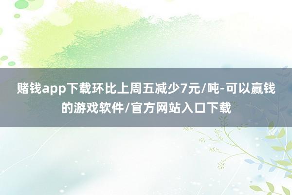 赌钱app下载环比上周五减少7元/吨-可以赢钱的游戏软件/官方网站入口下载