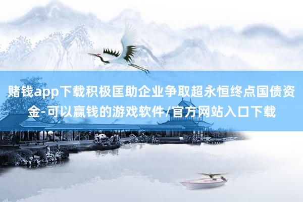 赌钱app下载积极匡助企业争取超永恒终点国债资金-可以赢钱的游戏软件/官方网站入口下载