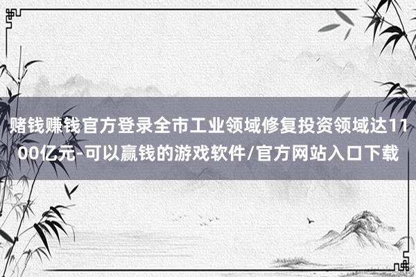 赌钱赚钱官方登录全市工业领域修复投资领域达1100亿元-可以赢钱的游戏软件/官方网站入口下载