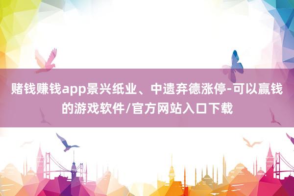 赌钱赚钱app景兴纸业、中遗弃德涨停-可以赢钱的游戏软件/官方网站入口下载
