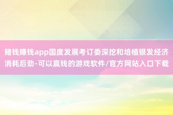 赌钱赚钱app国度发展考订委深挖和培植银发经济消耗后劲-可以赢钱的游戏软件/官方网站入口下载