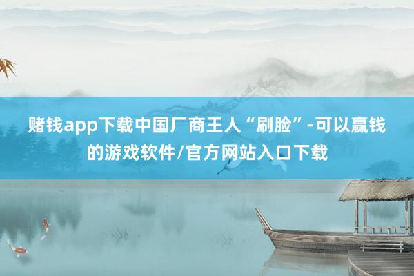 赌钱app下载　　中国厂商王人“刷脸”-可以赢钱的游戏软件/官方网站入口下载
