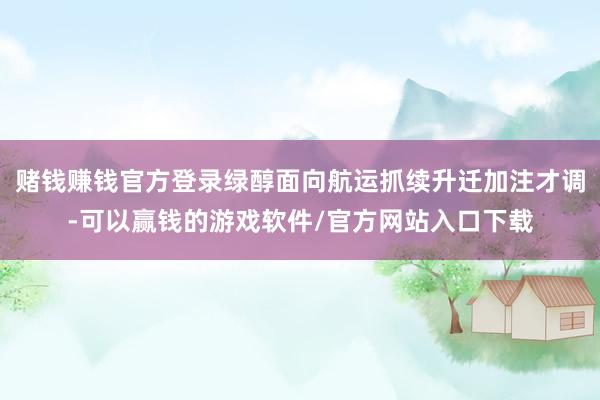 赌钱赚钱官方登录绿醇面向航运抓续升迁加注才调-可以赢钱的游戏软件/官方网站入口下载