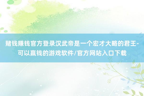 赌钱赚钱官方登录汉武帝是一个宏才大略的君王-可以赢钱的游戏软件/官方网站入口下载