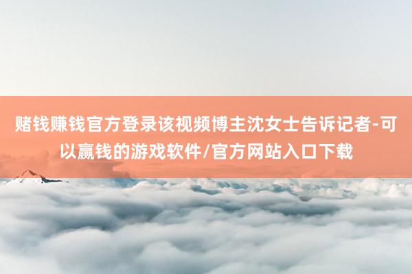 赌钱赚钱官方登录该视频博主沈女士告诉记者-可以赢钱的游戏软件/官方网站入口下载