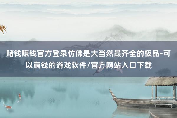 赌钱赚钱官方登录仿佛是大当然最齐全的极品-可以赢钱的游戏软件/官方网站入口下载
