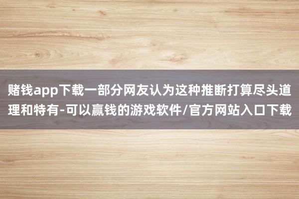 赌钱app下载一部分网友认为这种推断打算尽头道理和特有-可以赢钱的游戏软件/官方网站入口下载