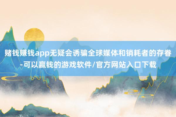 赌钱赚钱app无疑会诱骗全球媒体和销耗者的存眷-可以赢钱的游戏软件/官方网站入口下载