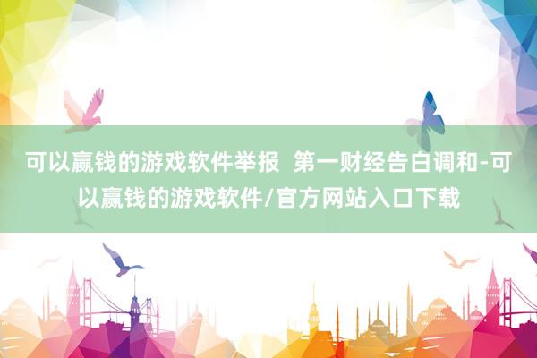 可以赢钱的游戏软件举报  第一财经告白调和-可以赢钱的游戏软件/官方网站入口下载