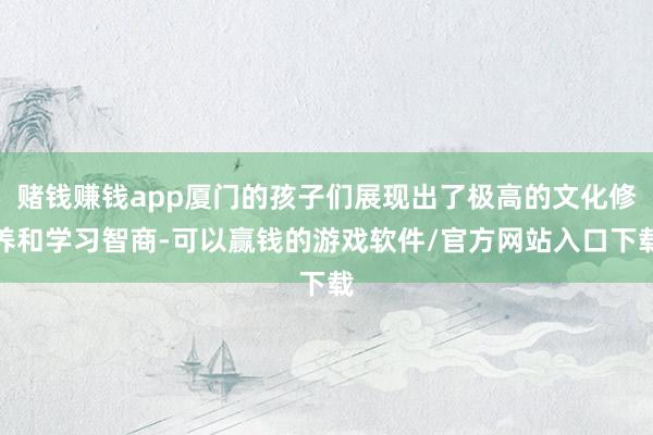 赌钱赚钱app厦门的孩子们展现出了极高的文化修养和学习智商-可以赢钱的游戏软件/官方网站入口下载