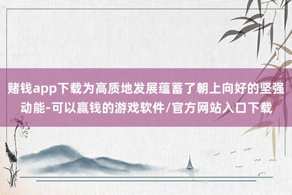 赌钱app下载为高质地发展蕴蓄了朝上向好的坚强动能-可以赢钱的游戏软件/官方网站入口下载