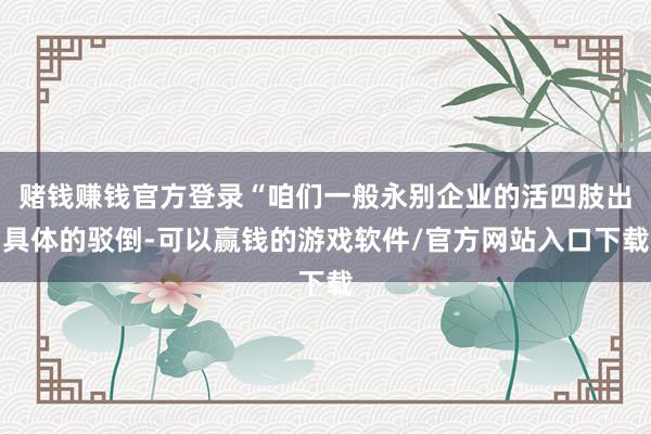 赌钱赚钱官方登录“咱们一般永别企业的活四肢出具体的驳倒-可以赢钱的游戏软件/官方网站入口下载