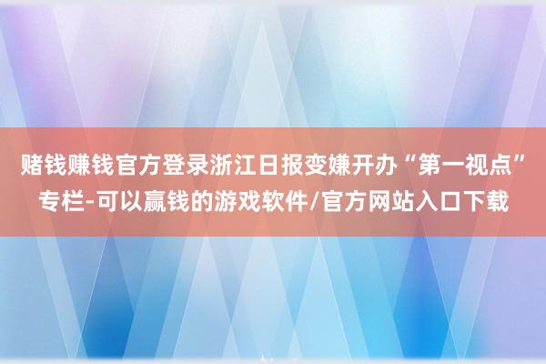 赌钱赚钱官方登录浙江日报变嫌开办“第一视点”专栏-可以赢钱的游戏软件/官方网站入口下载
