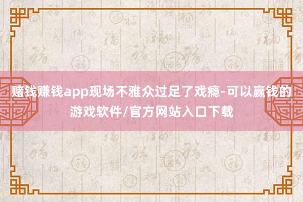 赌钱赚钱app现场不雅众过足了戏瘾-可以赢钱的游戏软件/官方网站入口下载