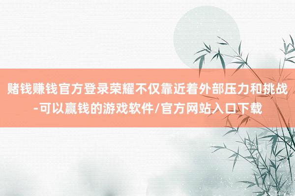赌钱赚钱官方登录荣耀不仅靠近着外部压力和挑战-可以赢钱的游戏软件/官方网站入口下载