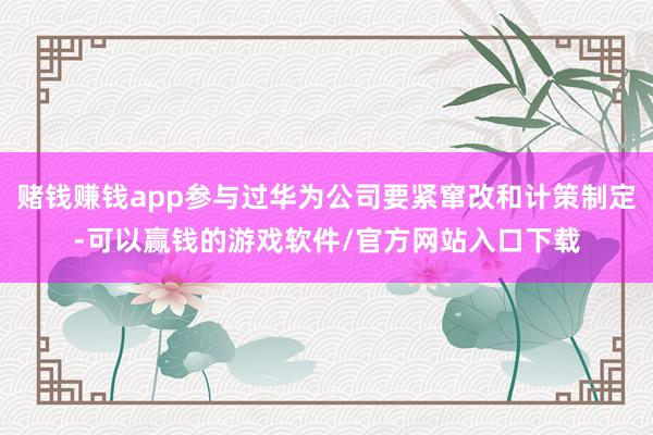 赌钱赚钱app参与过华为公司要紧窜改和计策制定-可以赢钱的游戏软件/官方网站入口下载