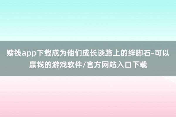赌钱app下载成为他们成长谈路上的绊脚石-可以赢钱的游戏软件/官方网站入口下载