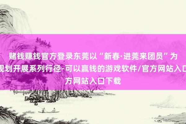 赌钱赚钱官方登录东莞以“新春·进莞来团员”为主题规划开展系列行径-可以赢钱的游戏软件/官方网站入口下载
