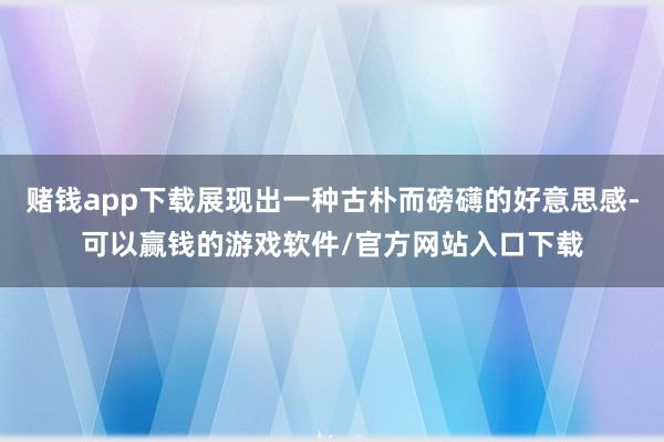 赌钱app下载展现出一种古朴而磅礴的好意思感-可以赢钱的游戏软件/官方网站入口下载
