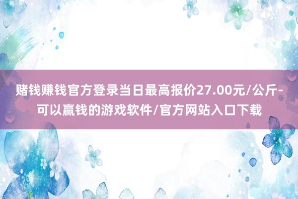 赌钱赚钱官方登录当日最高报价27.00元/公斤-可以赢钱的游戏软件/官方网站入口下载