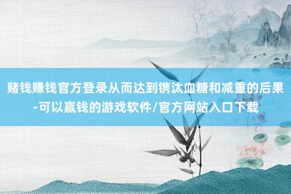 赌钱赚钱官方登录从而达到镌汰血糖和减重的后果-可以赢钱的游戏软件/官方网站入口下载