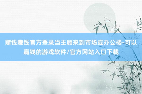赌钱赚钱官方登录当主顾来到市场或办公楼-可以赢钱的游戏软件/官方网站入口下载