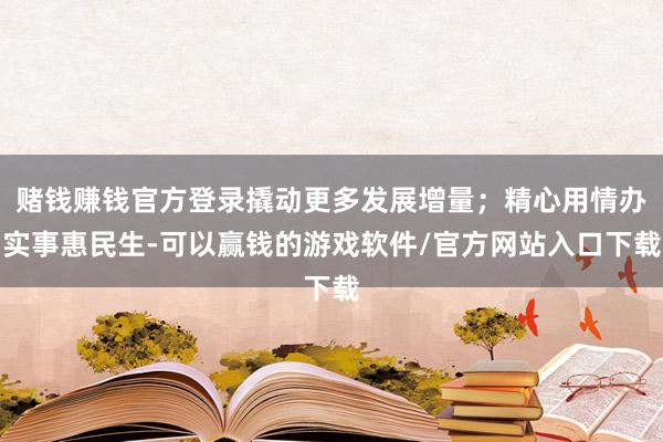 赌钱赚钱官方登录撬动更多发展增量；精心用情办实事惠民生-可以赢钱的游戏软件/官方网站入口下载