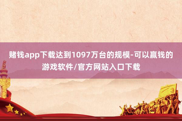 赌钱app下载达到1097万台的规模-可以赢钱的游戏软件/官方网站入口下载