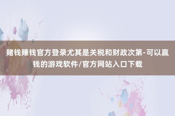 赌钱赚钱官方登录尤其是关税和财政次第-可以赢钱的游戏软件/官方网站入口下载