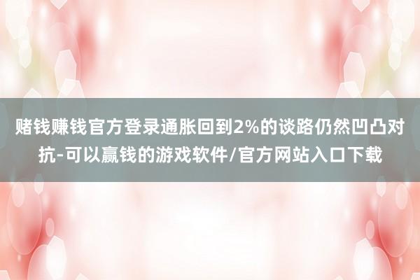 赌钱赚钱官方登录通胀回到2%的谈路仍然凹凸对抗-可以赢钱的游戏软件/官方网站入口下载