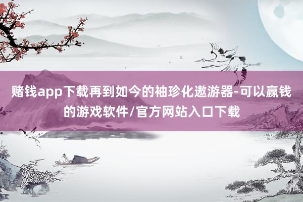 赌钱app下载再到如今的袖珍化遨游器-可以赢钱的游戏软件/官方网站入口下载