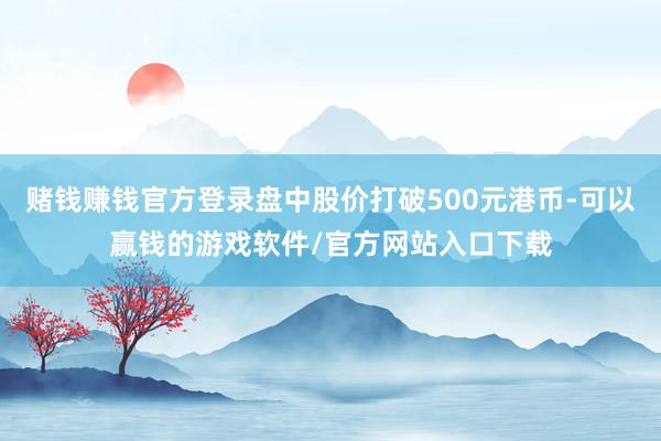 赌钱赚钱官方登录盘中股价打破500元港币-可以赢钱的游戏软件/官方网站入口下载