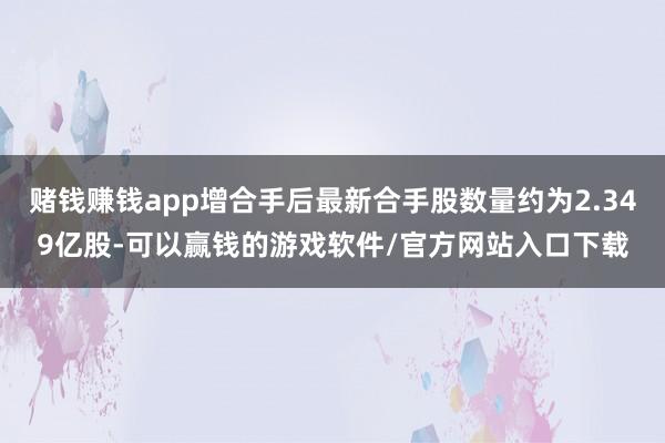 赌钱赚钱app增合手后最新合手股数量约为2.349亿股-可以赢钱的游戏软件/官方网站入口下载