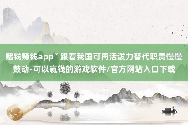 赌钱赚钱app”跟着我国可再活泼力替代职责慢慢鼓动-可以赢钱的游戏软件/官方网站入口下载