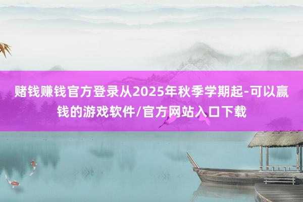 赌钱赚钱官方登录从2025年秋季学期起-可以赢钱的游戏软件/官方网站入口下载