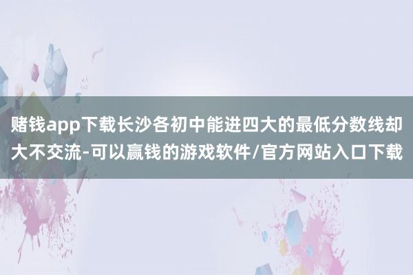 赌钱app下载长沙各初中能进四大的最低分数线却大不交流-可以赢钱的游戏软件/官方网站入口下载