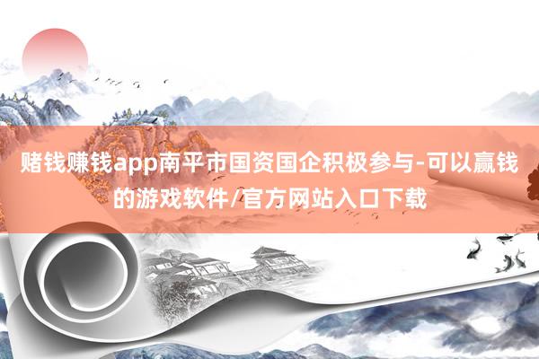 赌钱赚钱app南平市国资国企积极参与-可以赢钱的游戏软件/官方网站入口下载