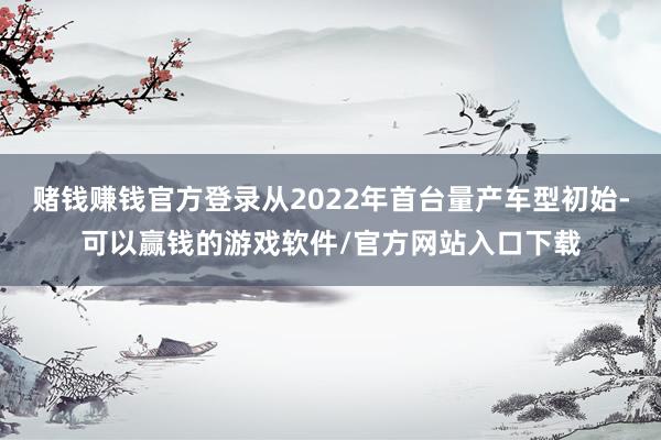 赌钱赚钱官方登录从2022年首台量产车型初始-可以赢钱的游戏软件/官方网站入口下载