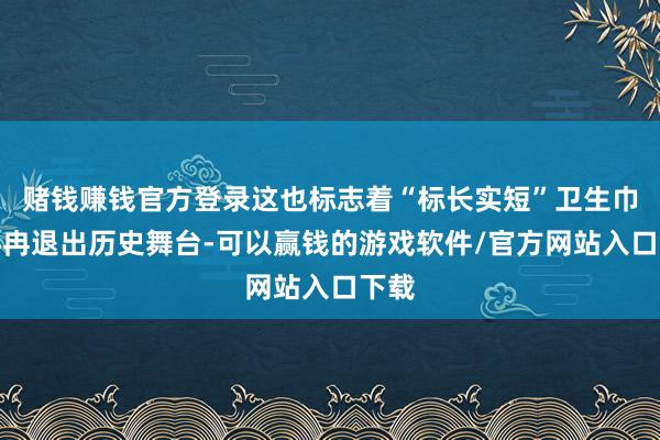 赌钱赚钱官方登录这也标志着“标长实短”卫生巾将冉冉退出历史舞台-可以赢钱的游戏软件/官方网站入口下载