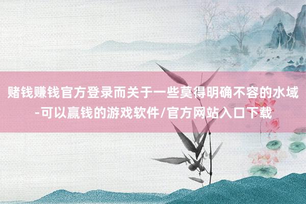 赌钱赚钱官方登录而关于一些莫得明确不容的水域-可以赢钱的游戏软件/官方网站入口下载