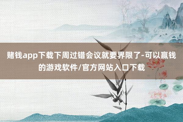 赌钱app下载下周过错会议就要界限了-可以赢钱的游戏软件/官方网站入口下载