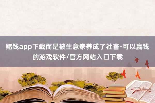 赌钱app下载而是被生意豢养成了社畜-可以赢钱的游戏软件/官方网站入口下载