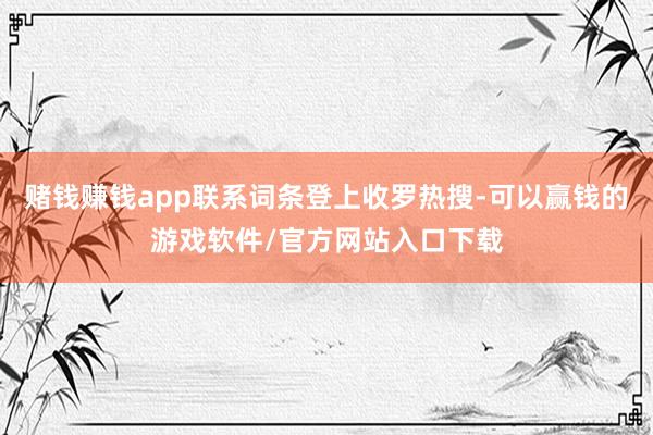赌钱赚钱app联系词条登上收罗热搜-可以赢钱的游戏软件/官方网站入口下载