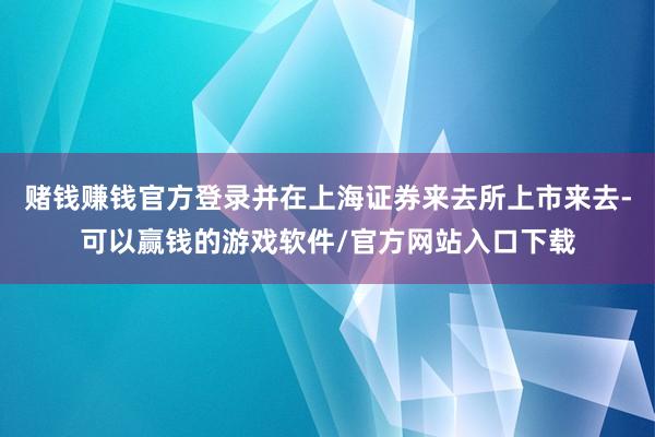 赌钱赚钱官方登录并在上海证券来去所上市来去-可以赢钱的游戏软件/官方网站入口下载