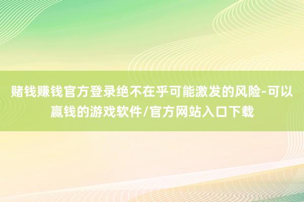 赌钱赚钱官方登录绝不在乎可能激发的风险-可以赢钱的游戏软件/官方网站入口下载